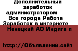 Дополнительный заработок администратором!!!! - Все города Работа » Заработок в интернете   . Ненецкий АО,Индига п.